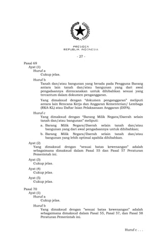 - 27 -
Pasal 69
Ayat (1)
Huruf a
Cukup jelas.
Huruf b
Tanah dan/atau bangunan yang berada pada Pengguna Barang
antara lain tanah dan/atau bangunan yang dari awal
pengadaannya direncanakan untuk dihibahkan sesuai yang
tercantum dalam dokumen penganggaran.
Yang dimaksud dengan “dokumen penganggaran” meliputi
antara lain Rencana Kerja dan Anggaran Kementerian/ Lembaga
(RKA-KL) atau Daftar Isian Pelaksanaan Anggaran (DIPA).
Huruf c
Yang dimaksud dengan “Barang Milik Negara/Daerah selain
tanah dan/atau bangunan” meliputi:
a. Barang Milik Negara/Daerah selain tanah dan/atau
bangunan yang dari awal pengadaannya untuk dihibahkan;
b. Barang Milik Negara/Daerah selain tanah dan/atau
bangunan yang lebih optimal apabila dihibahkan.
Ayat (2)
Yang dimaksud dengan “sesuai batas kewenangan” adalah
sebagaimana dimaksud dalam Pasal 55 dan Pasal 57 Peraturan
Pemerintah ini.
Ayat (3)
Cukup jelas.
Ayat (4)
Cukup jelas.
Ayat (5)
Cukup jelas.
Pasal 70
Ayat (1)
Huruf a
Cukup jelas.
Huruf b
Yang dimaksud dengan ”sesuai batas kewenangan” adalah
sebagaimana dimaksud dalam Pasal 55, Pasal 57, dan Pasal 58
Peraturan Pemerintah ini.
Huruf c . . .
 