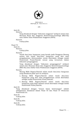 - 29 -
Ayat (2)
Huruf a
Yang dimaksud dengan “dokumen anggaran” meliputi antara lain
Rencana Kerja dan Anggaran Kementerian/Lembaga (RKA-KL)
atau Daftar Isian Pelaksanaan Anggaran (DIPA).
Huruf b
Cukup jelas.
Pasal 73
Ayat (1)
Huruf a
Cukup jelas.
Huruf b
Tanah dan/atau bangunan yang berada pada Pengguna Barang
antara lain tanah dan/atau bangunan yang dari awal
pengadaannya direncanakan untuk disertakan sebagai modal
Pemerintah Pusat/Daerah sesuai yang tercantum dalam
dokumen penganggaran.
Yang dimaksud dengan “dokumen penganggaran” meliputi
antara lain Rencana Kerja dan Anggaran Kementerian/Lembaga
(RKA-KL) atau Daftar Isian Pelaksanaan Anggaran (DIPA).
Huruf c
Barang Milik Negara/Daerah selain tanah dan/atau bangunan
yang dimaksud pada ayat ini meliputi:
a. Barang Milik Negara/Daerah selain tanah dan/atau
bangunan yang dari awal pengadaannya untuk disertakan
sebagai modal Pemerintah Pusat/Daerah;
b. Barang Milik Negara/Daerah selain tanah dan/atau
bangunan yang lebih optimal untuk disertakan sebagai modal
Pemerintah Pusat/Daerah.
Ayat (2)
Yang dimaksud dengan “sesuai batas kewenangan” adalah
sebagaimana dimaksud dalam Pasal 55 dan Pasal 57 Peraturan
Pemerintah ini.
Ayat (3)
Cukup jelas.
Ayat (4)
Cukup jelas.
Ayat (5)
Cukup jelas.
Pasal 74 . . .
 