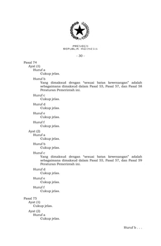 - 30 -
Pasal 74
Ayat (1)
Huruf a
Cukup jelas.
Huruf b
Yang dimaksud dengan “sesuai batas kewenangan” adalah
sebagaimana dimaksud dalam Pasal 55, Pasal 57, dan Pasal 58
Peraturan Pemerintah ini.
Huruf c
Cukup jelas.
Huruf d
Cukup jelas.
Huruf e
Cukup jelas.
Huruf f
Cukup jelas.
Ayat (2)
Huruf a
Cukup jelas.
Huruf b
Cukup jelas.
Huruf c
Yang dimaksud dengan “sesuai batas kewenangan” adalah
sebagaimana dimaksud dalam Pasal 55, Pasal 57, dan Pasal 59
Peraturan Pemerintah ini.
Huruf d
Cukup jelas.
Huruf e
Cukup jelas.
Huruf f
Cukup jelas.
Pasal 75
Ayat (1)
Cukup jelas.
Ayat (2)
Huruf a
Cukup jelas.
Huruf b . . .
 