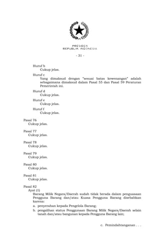 - 31 -
Huruf b
Cukup jelas.
Huruf c
Yang dimaksud dengan ”sesuai batas kewenangan” adalah
sebagaimana dimaksud dalam Pasal 55 dan Pasal 59 Peraturan
Pemerintah ini.
Huruf d
Cukup jelas.
Huruf e
Cukup jelas.
Huruf f
Cukup jelas.
Pasal 76
Cukup jelas.
Pasal 77
Cukup jelas.
Pasal 78
Cukup jelas.
Pasal 79
Cukup jelas.
Pasal 80
Cukup jelas.
Pasal 81
Cukup jelas.
Pasal 82
Ayat (1)
Barang Milik Negara/Daerah sudah tidak berada dalam penguasaan
Pengguna Barang dan/atau Kuasa Pengguna Barang disebabkan
karena:
a. penyerahan kepada Pengelola Barang;
b. pengalihan status Penggunaan Barang Milik Negara/Daerah selain
tanah dan/atau bangunan kepada Pengguna Barang lain;
c. Pemindahtanganan . . .
 