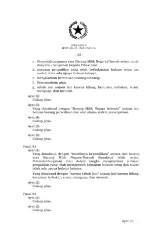- 32 -
c. Pemindahtanganan atas Barang Milik Negara/Daerah selain tanah
dan/atau bangunan kepada Pihak Lain;
d. putusan pengadilan yang telah berkekuatan hukum tetap dan
sudah tidak ada upaya hukum lainnya;
e. menjalankan ketentuan undang-undang;
f. Pemusnahan; atau
g. sebab lain antara lain karena hilang, kecurian, terbakar, susut,
menguap, dan mencair.
Ayat (2)
Cukup jelas.
Ayat (3)
Yang dimaksud dengan “Barang Milik Negara tertentu” antara lain
berupa barang persediaan dan alat utama sistem persenjataan.
Ayat (4)
Cukup jelas.
Ayat (5)
Cukup jelas.
Ayat (6)
Cukup jelas.
Pasal 83
Ayat (1)
Yang dimaksud dengan “beralihnya kepemilikan” antara lain karena
atas Barang Milik Negara/Daerah dimaksud telah terjadi
Pemindahtanganan atau dalam rangka menjalankan putusan
pengadilan yang telah memperoleh kekuatan hukum tetap dan sudah
tidak ada upaya hukum lainnya.
Yang dimaksud dengan “karena sebab lain” antara lain karena hilang,
kecurian, terbakar, susut, menguap, dan mencair.
Ayat (2)
Cukup jelas.
Pasal 84
Ayat (1)
Cukup jelas.
Ayat (2)
Cukup jelas.
Ayat (3) . . .
 