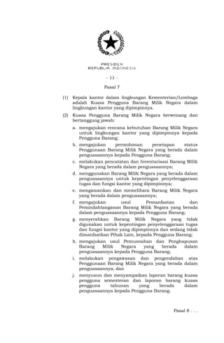 - 11 -
Pasal 7
(1) Kepala kantor dalam lingkungan Kementerian/Lembaga
adalah Kuasa Pengguna Barang Milik Negara dalam
lingkungan kantor yang dipimpinnya.
(2) Kuasa Pengguna Barang Milik Negara berwenang dan
bertanggung jawab:
a. mengajukan rencana kebutuhan Barang Milik Negara
untuk lingkungan kantor yang dipimpinnya kepada
Pengguna Barang;
b. mengajukan permohonan penetapan status
Penggunaan Barang Milik Negara yang berada dalam
penguasaannya kepada Pengguna Barang;
c. melakukan pencatatan dan Inventarisasi Barang Milik
Negara yang berada dalam penguasaannya;
d. menggunakan Barang Milik Negara yang berada dalam
penguasaannya untuk kepentingan penyelenggaraan
tugas dan fungsi kantor yang dipimpinnya;
e. mengamankan dan memelihara Barang Milik Negara
yang berada dalam penguasaannya;
f. mengajukan usul Pemanfaatan dan
Pemindahtanganan Barang Milik Negara yang berada
dalam penguasaannya kepada Pengguna Barang;
g. menyerahkan Barang Milik Negara yang tidak
digunakan untuk kepentingan penyelenggaraan tugas
dan fungsi kantor yang dipimpinnya dan sedang tidak
dimanfaatkan Pihak Lain, kepada Pengguna Barang;
h. mengajukan usul Pemusnahan dan Penghapusan
Barang Milik Negara yang berada dalam
penguasaannya kepada Pengguna Barang;
i. melakukan pengawasan dan pengendalian atas
Penggunaan Barang Milik Negara yang berada dalam
penguasaannya; dan
j. menyusun dan menyampaikan laporan barang kuasa
pengguna semesteran dan laporan barang kuasa
pengguna tahunan yang berada dalam
penguasaannya kepada Pengguna Barang.
Pasal 8 . . .
 