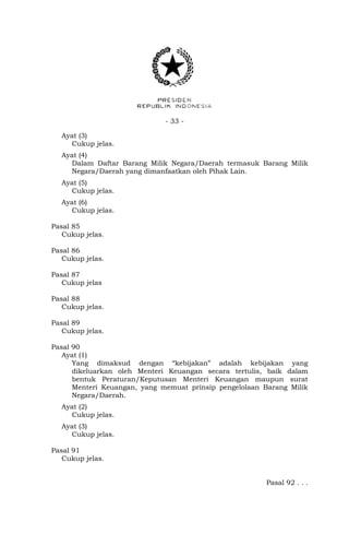 - 33 -
Ayat (3)
Cukup jelas.
Ayat (4)
Dalam Daftar Barang Milik Negara/Daerah termasuk Barang Milik
Negara/Daerah yang dimanfaatkan oleh Pihak Lain.
Ayat (5)
Cukup jelas.
Ayat (6)
Cukup jelas.
Pasal 85
Cukup jelas.
Pasal 86
Cukup jelas.
Pasal 87
Cukup jelas
Pasal 88
Cukup jelas.
Pasal 89
Cukup jelas.
Pasal 90
Ayat (1)
Yang dimaksud dengan “kebijakan” adalah kebijakan yang
dikeluarkan oleh Menteri Keuangan secara tertulis, baik dalam
bentuk Peraturan/Keputusan Menteri Keuangan maupun surat
Menteri Keuangan, yang memuat prinsip pengelolaan Barang Milik
Negara/Daerah.
Ayat (2)
Cukup jelas.
Ayat (3)
Cukup jelas.
Pasal 91
Cukup jelas.
Pasal 92 . . .
 