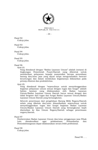 - 34 -
Pasal 92
Cukup jelas.
Pasal 93
Cukup jelas.
Pasal 94
Cukup jelas.
Pasal 95
Cukup jelas.
Pasal 96
Ayat (1)
Yang dimaksud dengan “Badan Layanan Umum” adalah instansi di
lingkungan Pemerintah Pusat/Daerah yang dibentuk untuk
memberikan pelayanan kepada masyarakat berupa penyediaan
barang dan/atau jasa yang dijual tanpa mengutamakan mencari
keuntungan dan dalam melakukan kegiatannya didasarkan pada
prinsip efisiensi dan produktivitas.
Ayat (2)
Yang dimaksud dengan “sepenuhnya untuk menyelenggarakan
kegiatan pelayanan umum sesuai dengan tugas dan fungsi” adalah
bahwa layanan yang dilaksanakan oleh Badan Layanan
Umum/Badan Layanan Umum Daerah harus sesuai dengan dan
tidak bergeser dari tugas dan fungsi Badan Layanan Umum/Badan
Layanan Umum Daerah yang bersangkutan.
Seluruh penerimaan dari pengelolaan Barang Milik Negara/Daerah
selain yang dikelola dan/atau dimanfaatkan sepenuhnya untuk
menyelenggarakan tugas dan fungsi kegiatan Badan Layanan
Umum/Badan Layanan Umum Daerah yang bersangkutan wajib
disetorkan ke Kas Umum Negara/Daerah sebagai penerimaan
negara/daerah.
Pasal 97
Pembentukan Badan Layanan Umum dan/atau penggunaan jasa Pihak
Lain dimaksudkan agar pelaksanaan Pemanfaatan dan
Pemindahtanganan dapat dilaksanakan secara lebih profesional.
Pasal 98
Cukup jelas.
Pasal 99 . . .
 