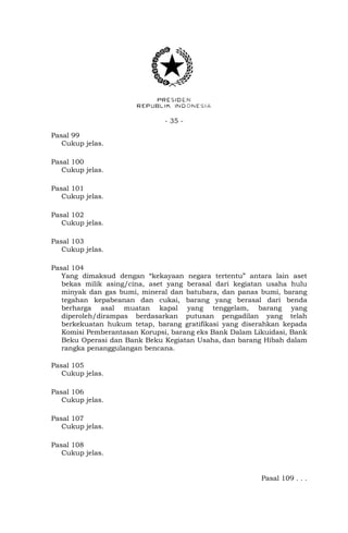 - 35 -
Pasal 99
Cukup jelas.
Pasal 100
Cukup jelas.
Pasal 101
Cukup jelas.
Pasal 102
Cukup jelas.
Pasal 103
Cukup jelas.
Pasal 104
Yang dimaksud dengan “kekayaan negara tertentu” antara lain aset
bekas milik asing/cina, aset yang berasal dari kegiatan usaha hulu
minyak dan gas bumi, mineral dan batubara, dan panas bumi, barang
tegahan kepabeanan dan cukai, barang yang berasal dari benda
berharga asal muatan kapal yang tenggelam, barang yang
diperoleh/dirampas berdasarkan putusan pengadilan yang telah
berkekuatan hukum tetap, barang gratifikasi yang diserahkan kepada
Komisi Pemberantasan Korupsi, barang eks Bank Dalam Likuidasi, Bank
Beku Operasi dan Bank Beku Kegiatan Usaha, dan barang Hibah dalam
rangka penanggulangan bencana.
Pasal 105
Cukup jelas.
Pasal 106
Cukup jelas.
Pasal 107
Cukup jelas.
Pasal 108
Cukup jelas.
Pasal 109 . . .
 