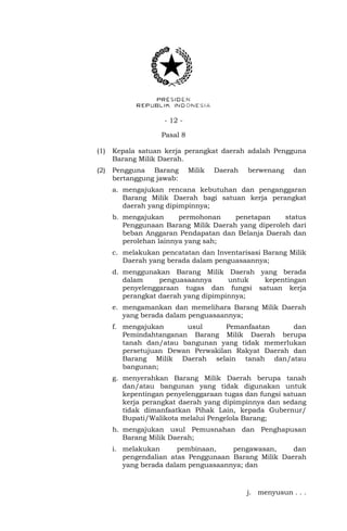- 12 -
Pasal 8
(1) Kepala satuan kerja perangkat daerah adalah Pengguna
Barang Milik Daerah.
(2) Pengguna Barang Milik Daerah berwenang dan
bertanggung jawab:
a. mengajukan rencana kebutuhan dan penganggaran
Barang Milik Daerah bagi satuan kerja perangkat
daerah yang dipimpinnya;
b. mengajukan permohonan penetapan status
Penggunaan Barang Milik Daerah yang diperoleh dari
beban Anggaran Pendapatan dan Belanja Daerah dan
perolehan lainnya yang sah;
c. melakukan pencatatan dan Inventarisasi Barang Milik
Daerah yang berada dalam penguasaannya;
d. menggunakan Barang Milik Daerah yang berada
dalam penguasaannya untuk kepentingan
penyelenggaraan tugas dan fungsi satuan kerja
perangkat daerah yang dipimpinnya;
e. mengamankan dan memelihara Barang Milik Daerah
yang berada dalam penguasaannya;
f. mengajukan usul Pemanfaatan dan
Pemindahtanganan Barang Milik Daerah berupa
tanah dan/atau bangunan yang tidak memerlukan
persetujuan Dewan Perwakilan Rakyat Daerah dan
Barang Milik Daerah selain tanah dan/atau
bangunan;
g. menyerahkan Barang Milik Daerah berupa tanah
dan/atau bangunan yang tidak digunakan untuk
kepentingan penyelenggaraan tugas dan fungsi satuan
kerja perangkat daerah yang dipimpinnya dan sedang
tidak dimanfaatkan Pihak Lain, kepada Gubernur/
Bupati/Walikota melalui Pengelola Barang;
h. mengajukan usul Pemusnahan dan Penghapusan
Barang Milik Daerah;
i. melakukan pembinaan, pengawasan, dan
pengendalian atas Penggunaan Barang Milik Daerah
yang berada dalam penguasaannya; dan
j. menyusun . . .
 