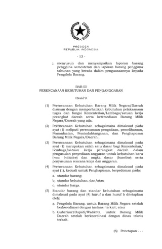- 13 -
j. menyusun dan menyampaikan laporan barang
pengguna semesteran dan laporan barang pengguna
tahunan yang berada dalam penguasaannya kepada
Pengelola Barang.
BAB III
PERENCANAAN KEBUTUHAN DAN PENGANGGARAN
Pasal 9
(1) Perencanaan Kebutuhan Barang Milik Negara/Daerah
disusun dengan memperhatikan kebutuhan pelaksanaan
tugas dan fungsi Kementerian/Lembaga/satuan kerja
perangkat daerah serta ketersediaan Barang Milik
Negara/Daerah yang ada.
(2) Perencanaan Kebutuhan sebagaimana dimaksud pada
ayat (1) meliputi perencanaan pengadaan, pemeliharaan,
Pemanfaatan, Pemindahtanganan, dan Penghapusan
Barang Milik Negara/Daerah.
(3) Perencanaan Kebutuhan sebagaimana dimaksud pada
ayat (1) merupakan salah satu dasar bagi Kementerian/
Lembaga/satuan kerja perangkat daerah dalam
pengusulan penyediaan anggaran untuk kebutuhan baru
(new initiative) dan angka dasar (baseline) serta
penyusunan rencana kerja dan anggaran.
(4) Perencanaan Kebutuhan sebagaimana dimaksud pada
ayat (1), kecuali untuk Penghapusan, berpedoman pada:
a. standar barang;
b. standar kebutuhan; dan/atau
c. standar harga.
(5) Standar barang dan standar kebutuhan sebagaimana
dimaksud pada ayat (4) huruf a dan huruf b ditetapkan
oleh:
a. Pengelola Barang, untuk Barang Milik Negara setelah
berkoordinasi dengan instansi terkait; atau
b. Gubernur/Bupati/Walikota, untuk Barang Milik
Daerah setelah berkoordinasi dengan dinas teknis
terkait.
(6) Penetapan . . .
 