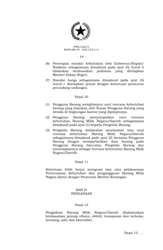- 14 -
(6) Penetapan standar kebutuhan oleh Gubernur/Bupati/
Walikota sebagaimana dimaksud pada ayat (5) huruf b
dilakukan berdasarkan pedoman yang ditetapkan
Menteri Dalam Negeri.
(7) Standar harga sebagaimana dimaksud pada ayat (4)
huruf c ditetapkan sesuai dengan ketentuan peraturan
perundang-undangan.
Pasal 10
(1) Pengguna Barang menghimpun usul rencana kebutuhan
barang yang diajukan oleh Kuasa Pengguna Barang yang
berada di lingkungan kantor yang dipimpinnya.
(2) Pengguna Barang menyampaikan usul rencana
kebutuhan Barang Milik Negara/Daerah sebagaimana
dimaksud pada ayat (1) kepada Pengelola Barang.
(3) Pengelola Barang melakukan penelaahan atas usul
rencana kebutuhan Barang Milik Negara/Daerah
sebagaimana dimaksud pada ayat (2) bersama Pengguna
Barang dengan memperhatikan data barang pada
Pengguna Barang dan/atau Pengelola Barang dan
menetapkannya sebagai rencana kebutuhan Barang Milik
Negara/Daerah.
Pasal 11
Ketentuan lebih lanjut mengenai tata cara pelaksanaan
Perencanaan Kebutuhan dan penganggaran Barang Milik
Negara diatur dengan Peraturan Menteri Keuangan.
BAB IV
PENGADAAN
Pasal 12
Pengadaan Barang Milik Negara/Daerah dilaksanakan
berdasarkan prinsip efisien, efektif, transparan dan terbuka,
bersaing, adil, dan akuntabel.
Pasal 13 . . .
 