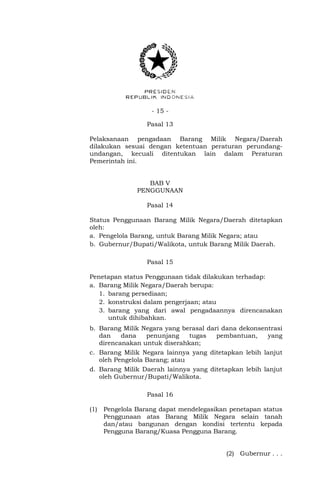 - 15 -
Pasal 13
Pelaksanaan pengadaan Barang Milik Negara/Daerah
dilakukan sesuai dengan ketentuan peraturan perundang-
undangan, kecuali ditentukan lain dalam Peraturan
Pemerintah ini.
BAB V
PENGGUNAAN
Pasal 14
Status Penggunaan Barang Milik Negara/Daerah ditetapkan
oleh:
a. Pengelola Barang, untuk Barang Milik Negara; atau
b. Gubernur/Bupati/Walikota, untuk Barang Milik Daerah.
Pasal 15
Penetapan status Penggunaan tidak dilakukan terhadap:
a. Barang Milik Negara/Daerah berupa:
1. barang persediaan;
2. konstruksi dalam pengerjaan; atau
3. barang yang dari awal pengadaannya direncanakan
untuk dihibahkan.
b. Barang Milik Negara yang berasal dari dana dekonsentrasi
dan dana penunjang tugas pembantuan, yang
direncanakan untuk diserahkan;
c. Barang Milik Negara lainnya yang ditetapkan lebih lanjut
oleh Pengelola Barang; atau
d. Barang Milik Daerah lainnya yang ditetapkan lebih lanjut
oleh Gubernur/Bupati/Walikota.
Pasal 16
(1) Pengelola Barang dapat mendelegasikan penetapan status
Penggunaan atas Barang Milik Negara selain tanah
dan/atau bangunan dengan kondisi tertentu kepada
Pengguna Barang/Kuasa Pengguna Barang.
(2) Gubernur . . .
 