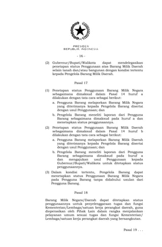 - 16 -
(2) Gubernur/Bupati/Walikota dapat mendelegasikan
penetapan status Penggunaan atas Barang Milik Daerah
selain tanah dan/atau bangunan dengan kondisi tertentu
kepada Pengelola Barang Milik Daerah.
Pasal 17
(1) Penetapan status Penggunaan Barang Milik Negara
sebagaimana dimaksud dalam Pasal 14 huruf a
dilakukan dengan tata cara sebagai berikut:
a. Pengguna Barang melaporkan Barang Milik Negara
yang diterimanya kepada Pengelola Barang disertai
dengan usul Penggunaan; dan
b. Pengelola Barang meneliti laporan dari Pengguna
Barang sebagaimana dimaksud pada huruf a dan
menetapkan status penggunaannya.
(2) Penetapan status Penggunaan Barang Milik Daerah
sebagaimana dimaksud dalam Pasal 14 huruf b
dilakukan dengan tata cara sebagai berikut:
a. Pengguna Barang melaporkan Barang Milik Daerah
yang diterimanya kepada Pengelola Barang disertai
dengan usul Penggunaan; dan
b. Pengelola Barang meneliti laporan dari Pengguna
Barang sebagaimana dimaksud pada huruf a
dan mengajukan usul Penggunaan kepada
Gubernur/Bupati/Walikota untuk ditetapkan status
penggunaannya.
(3) Dalam kondisi tertentu, Pengelola Barang dapat
menetapkan status Penggunaan Barang Milik Negara
pada Pengguna Barang tanpa didahului usulan dari
Pengguna Barang.
Pasal 18
Barang Milik Negara/Daerah dapat ditetapkan status
penggunaannya untuk penyelenggaraan tugas dan fungsi
Kementerian/Lembaga/satuan kerja perangkat daerah, guna
dioperasikan oleh Pihak Lain dalam rangka menjalankan
pelayanan umum sesuai tugas dan fungsi Kementerian/
Lembaga/satuan kerja perangkat daerah yang bersangkutan.
Pasal 19 . . .
 