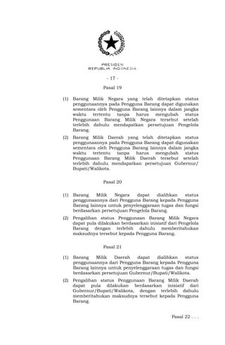- 17 -
Pasal 19
(1) Barang Milik Negara yang telah ditetapkan status
penggunaannya pada Pengguna Barang dapat digunakan
sementara oleh Pengguna Barang lainnya dalam jangka
waktu tertentu tanpa harus mengubah status
Penggunaan Barang Milik Negara tersebut setelah
terlebih dahulu mendapatkan persetujuan Pengelola
Barang.
(2) Barang Milik Daerah yang telah ditetapkan status
penggunaannya pada Pengguna Barang dapat digunakan
sementara oleh Pengguna Barang lainnya dalam jangka
waktu tertentu tanpa harus mengubah status
Penggunaan Barang Milik Daerah tersebut setelah
terlebih dahulu mendapatkan persetujuan Gubernur/
Bupati/Walikota.
Pasal 20
(1) Barang Milik Negara dapat dialihkan status
penggunaannya dari Pengguna Barang kepada Pengguna
Barang lainnya untuk penyelenggaraan tugas dan fungsi
berdasarkan persetujuan Pengelola Barang.
(2) Pengalihan status Penggunaan Barang Milik Negara
dapat pula dilakukan berdasarkan inisiatif dari Pengelola
Barang dengan terlebih dahulu memberitahukan
maksudnya tersebut kepada Pengguna Barang.
Pasal 21
(1) Barang Milik Daerah dapat dialihkan status
penggunaannya dari Pengguna Barang kepada Pengguna
Barang lainnya untuk penyelenggaraan tugas dan fungsi
berdasarkan persetujuan Gubernur/Bupati/Walikota.
(2) Pengalihan status Penggunaan Barang Milik Daerah
dapat pula dilakukan berdasarkan inisiatif dari
Gubernur/Bupati/Walikota, dengan terlebih dahulu
memberitahukan maksudnya tersebut kepada Pengguna
Barang.
Pasal 22 . . .
 