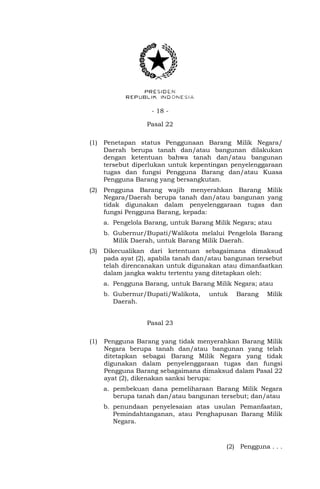 - 18 -
Pasal 22
(1) Penetapan status Penggunaan Barang Milik Negara/
Daerah berupa tanah dan/atau bangunan dilakukan
dengan ketentuan bahwa tanah dan/atau bangunan
tersebut diperlukan untuk kepentingan penyelenggaraan
tugas dan fungsi Pengguna Barang dan/atau Kuasa
Pengguna Barang yang bersangkutan.
(2) Pengguna Barang wajib menyerahkan Barang Milik
Negara/Daerah berupa tanah dan/atau bangunan yang
tidak digunakan dalam penyelenggaraan tugas dan
fungsi Pengguna Barang, kepada:
a. Pengelola Barang, untuk Barang Milik Negara; atau
b. Gubernur/Bupati/Walikota melalui Pengelola Barang
Milik Daerah, untuk Barang Milik Daerah.
(3) Dikecualikan dari ketentuan sebagaimana dimaksud
pada ayat (2), apabila tanah dan/atau bangunan tersebut
telah direncanakan untuk digunakan atau dimanfaatkan
dalam jangka waktu tertentu yang ditetapkan oleh:
a. Pengguna Barang, untuk Barang Milik Negara; atau
b. Gubernur/Bupati/Walikota, untuk Barang Milik
Daerah.
Pasal 23
(1) Pengguna Barang yang tidak menyerahkan Barang Milik
Negara berupa tanah dan/atau bangunan yang telah
ditetapkan sebagai Barang Milik Negara yang tidak
digunakan dalam penyelenggaraan tugas dan fungsi
Pengguna Barang sebagaimana dimaksud dalam Pasal 22
ayat (2), dikenakan sanksi berupa:
a. pembekuan dana pemeliharaan Barang Milik Negara
berupa tanah dan/atau bangunan tersebut; dan/atau
b. penundaan penyelesaian atas usulan Pemanfaatan,
Pemindahtanganan, atau Penghapusan Barang Milik
Negara.
(2) Pengguna . . .
 