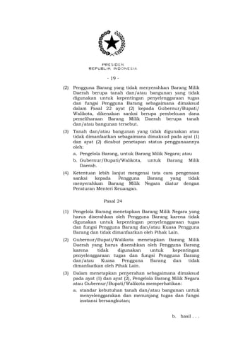 - 19 -
(2) Pengguna Barang yang tidak menyerahkan Barang Milik
Daerah berupa tanah dan/atau bangunan yang tidak
digunakan untuk kepentingan penyelenggaraan tugas
dan fungsi Pengguna Barang sebagaimana dimaksud
dalam Pasal 22 ayat (2) kepada Gubernur/Bupati/
Walikota, dikenakan sanksi berupa pembekuan dana
pemeliharaan Barang Milik Daerah berupa tanah
dan/atau bangunan tersebut.
(3) Tanah dan/atau bangunan yang tidak digunakan atau
tidak dimanfaatkan sebagaimana dimaksud pada ayat (1)
dan ayat (2) dicabut penetapan status penggunaannya
oleh:
a. Pengelola Barang, untuk Barang Milik Negara; atau
b. Gubernur/Bupati/Walikota, untuk Barang Milik
Daerah.
(4) Ketentuan lebih lanjut mengenai tata cara pengenaan
sanksi kepada Pengguna Barang yang tidak
menyerahkan Barang Milik Negara diatur dengan
Peraturan Menteri Keuangan.
Pasal 24
(1) Pengelola Barang menetapkan Barang Milik Negara yang
harus diserahkan oleh Pengguna Barang karena tidak
digunakan untuk kepentingan penyelenggaraan tugas
dan fungsi Pengguna Barang dan/atau Kuasa Pengguna
Barang dan tidak dimanfaatkan oleh Pihak Lain.
(2) Gubernur/Bupati/Walikota menetapkan Barang Milik
Daerah yang harus diserahkan oleh Pengguna Barang
karena tidak digunakan untuk kepentingan
penyelenggaraan tugas dan fungsi Pengguna Barang
dan/atau Kuasa Pengguna Barang dan tidak
dimanfaatkan oleh Pihak Lain.
(3) Dalam menetapkan penyerahan sebagaimana dimaksud
pada ayat (1) dan ayat (2), Pengelola Barang Milik Negara
atau Gubernur/Bupati/Walikota memperhatikan:
a. standar kebutuhan tanah dan/atau bangunan untuk
menyelenggarakan dan menunjang tugas dan fungsi
instansi bersangkutan;
b. hasil . . .
 