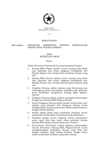 - 2 -
MEMUTUSKAN:
Menetapkan : PERATURAN PEMERINTAH TENTANG PENGELOLAAN
BARANG MILIK NEGARA/DAERAH.
BAB I
KETENTUAN UMUM
Pasal 1
Dalam Peraturan Pemerintah ini yang dimaksud dengan:
1. Barang Milik Negara adalah semua barang yang dibeli
atau diperoleh atas beban Anggaran Pendapatan dan
Belanja Negara atau berasal dari perolehan lainnya yang
sah.
2. Barang Milik Daerah adalah semua barang yang dibeli
atau diperoleh atas beban Anggaran Pendapatan dan
Belanja Daerah atau berasal dari perolehan lainnya yang
sah.
3. Pengelola Barang adalah pejabat yang berwenang dan
bertanggung jawab menetapkan kebijakan dan pedoman
serta melakukan pengelolaan Barang Milik Negara/
Daerah.
4. Pengguna Barang adalah pejabat pemegang kewenangan
Penggunaan Barang Milik Negara/Daerah.
5. Kuasa Pengguna Barang adalah kepala satuan kerja atau
pejabat yang ditunjuk oleh Pengguna Barang untuk
menggunakan barang yang berada dalam penguasaannya
dengan sebaik-baiknya.
6. Penilai adalah pihak yang melakukan penilaian secara
independen berdasarkan kompetensi yang dimilikinya.
7. Penilaian adalah proses kegiatan untuk memberikan
suatu opini nilai atas suatu objek penilaian berupa
Barang Milik Negara/Daerah pada saat tertentu.
8. Perencanaan Kebutuhan adalah kegiatan merumuskan
rincian kebutuhan Barang Milik Negara/Daerah untuk
menghubungkan pengadaan barang yang telah lalu
dengan keadaan yang sedang berjalan sebagai dasar
dalam melakukan tindakan yang akan datang.
 
