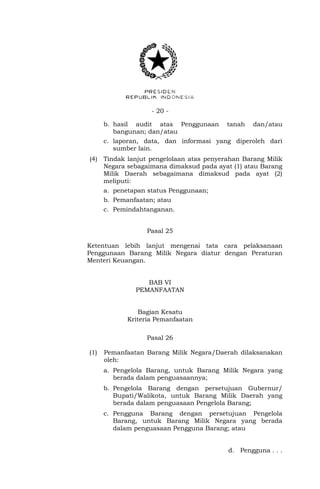 - 20 -
b. hasil audit atas Penggunaan tanah dan/atau
bangunan; dan/atau
c. laporan, data, dan informasi yang diperoleh dari
sumber lain.
(4) Tindak lanjut pengelolaan atas penyerahan Barang Milik
Negara sebagaimana dimaksud pada ayat (1) atau Barang
Milik Daerah sebagaimana dimaksud pada ayat (2)
meliputi:
a. penetapan status Penggunaan;
b. Pemanfaatan; atau
c. Pemindahtanganan.
Pasal 25
Ketentuan lebih lanjut mengenai tata cara pelaksanaan
Penggunaan Barang Milik Negara diatur dengan Peraturan
Menteri Keuangan.
BAB VI
PEMANFAATAN
Bagian Kesatu
Kriteria Pemanfaatan
Pasal 26
(1) Pemanfaatan Barang Milik Negara/Daerah dilaksanakan
oleh:
a. Pengelola Barang, untuk Barang Milik Negara yang
berada dalam penguasaannya;
b. Pengelola Barang dengan persetujuan Gubernur/
Bupati/Walikota, untuk Barang Milik Daerah yang
berada dalam penguasaan Pengelola Barang;
c. Pengguna Barang dengan persetujuan Pengelola
Barang, untuk Barang Milik Negara yang berada
dalam penguasaan Pengguna Barang; atau
d. Pengguna . . .
 