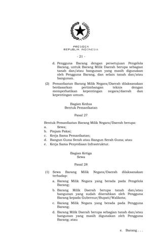 - 21 -
d. Pengguna Barang dengan persetujuan Pengelola
Barang, untuk Barang Milik Daerah berupa sebagian
tanah dan/atau bangunan yang masih digunakan
oleh Pengguna Barang, dan selain tanah dan/atau
bangunan.
(2) Pemanfaatan Barang Milik Negara/Daerah dilaksanakan
berdasarkan pertimbangan teknis dengan
memperhatikan kepentingan negara/daerah dan
kepentingan umum.
Bagian Kedua
Bentuk Pemanfaatan
Pasal 27
Bentuk Pemanfaatan Barang Milik Negara/Daerah berupa:
a. Sewa;
b. Pinjam Pakai;
c. Kerja Sama Pemanfaatan;
d. Bangun Guna Serah atau Bangun Serah Guna; atau
e. Kerja Sama Penyediaan Infrastruktur.
Bagian Ketiga
Sewa
Pasal 28
(1) Sewa Barang Milik Negara/Daerah dilaksanakan
terhadap:
a. Barang Milik Negara yang berada pada Pengelola
Barang;
b. Barang Milik Daerah berupa tanah dan/atau
bangunan yang sudah diserahkan oleh Pengguna
Barang kepada Gubernur/Bupati/Walikota;
c. Barang Milik Negara yang berada pada Pengguna
Barang;
d. Barang Milik Daerah berupa sebagian tanah dan/atau
bangunan yang masih digunakan oleh Pengguna
Barang; atau
e. Barang . . .
 