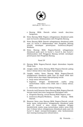- 22 -
e. Barang Milik Daerah selain tanah dan/atau
bangunan.
(2) Sewa Barang Milik Negara sebagaimana dimaksud pada
ayat (1) huruf a dilaksanakan oleh Pengelola Barang.
(3) Sewa Barang Milik Daerah sebagaimana dimaksud pada
ayat (1) huruf b dilaksanakan oleh Pengelola Barang
setelah mendapat persetujuan Gubernur/Bupati/
Walikota.
(4) Sewa Barang Milik Negara/Daerah sebagaimana
dimaksud pada ayat (1) huruf c, huruf d, dan huruf e
dilaksanakan oleh Pengguna Barang setelah mendapat
persetujuan dari Pengelola Barang.
Pasal 29
(1) Barang Milik Negara/Daerah dapat disewakan kepada
Pihak Lain.
(2) Jangka waktu Sewa Barang Milik Negara/Daerah paling
lama 5 (lima) tahun dan dapat diperpanjang.
(3) Jangka waktu Sewa Barang Milik Negara/Daerah
sebagaimana dimaksud pada ayat (2) dapat lebih dari
5 (lima) tahun dan dapat diperpanjang untuk:
a. kerja sama infrastruktur;
b. kegiatan dengan karakteristik usaha yang
memerlukan waktu sewa lebih dari 5 (lima) tahun;
atau
c. ditentukan lain dalam Undang-Undang.
(4) Formula tarif/besaran Sewa Barang Milik Negara/Daerah
berupa tanah dan/atau bangunan ditetapkan oleh:
a. Pengelola Barang, untuk Barang Milik Negara; atau
b. Gubernur/Bupati/Walikota, untuk Barang Milik
Daerah.
(5) Besaran Sewa atas Barang Milik Negara/Daerah untuk
kerja sama infrastruktur sebagaimana dimaksud pada
ayat (3) huruf a atau untuk kegiatan dengan
karakteristik usaha yang memerlukan waktu sewa lebih
dari 5 (lima) tahun sebagaimana dimaksud pada ayat (3)
huruf b dapat mempertimbangkan nilai keekonomian
dari masing-masing jenis infrastruktur.
(6) Formula . . .
 