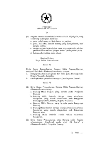 - 24 -
(3) Pinjam Pakai dilaksanakan berdasarkan perjanjian yang
sekurang-kurangnya memuat:
a. para pihak yang terikat dalam perjanjian;
b. jenis, luas atau jumlah barang yang dipinjamkan, dan
jangka waktu;
c. tanggung jawab peminjam atas biaya operasional dan
pemeliharaan selama jangka waktu peminjaman; dan
d. hak dan kewajiban para pihak.
Bagian Kelima
Kerja Sama Pemanfaatan
Pasal 31
Kerja Sama Pemanfaatan Barang Milik Negara/Daerah
dengan Pihak Lain dilaksanakan dalam rangka:
a. mengoptimalkan daya guna dan hasil guna Barang Milik
Negara/Daerah; dan/atau
b. meningkatkan penerimaan negara/pendapatan daerah.
Pasal 32
(1) Kerja Sama Pemanfaatan Barang Milik Negara/Daerah
dilaksanakan terhadap:
a. Barang Milik Negara yang berada pada Pengelola
Barang;
b. Barang Milik Daerah berupa tanah dan/atau
bangunan yang sudah diserahkan oleh Pengguna
Barang kepada Gubernur/Bupati/Walikota;
c. Barang Milik Negara yang berada pada Pengguna
Barang;
d. Barang Milik Daerah berupa sebagian tanah dan/atau
bangunan yang masih digunakan oleh Pengguna
Barang; atau
e. Barang Milik Daerah selain tanah dan/atau
bangunan.
(2) Kerja Sama Pemanfaatan atas Barang Milik Negara
sebagaimana dimaksud pada ayat (1) huruf a
dilaksanakan oleh Pengelola Barang.
(3) Kerja . . .
 