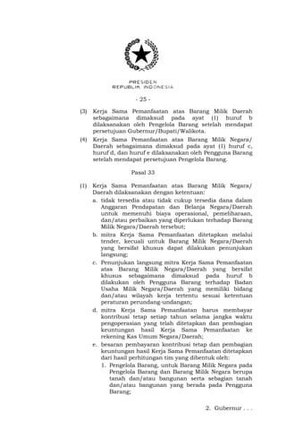 - 25 -
(3) Kerja Sama Pemanfaatan atas Barang Milik Daerah
sebagaimana dimaksud pada ayat (1) huruf b
dilaksanakan oleh Pengelola Barang setelah mendapat
persetujuan Gubernur/Bupati/Walikota.
(4) Kerja Sama Pemanfaatan atas Barang Milik Negara/
Daerah sebagaimana dimaksud pada ayat (1) huruf c,
huruf d, dan huruf e dilaksanakan oleh Pengguna Barang
setelah mendapat persetujuan Pengelola Barang.
Pasal 33
(1) Kerja Sama Pemanfaatan atas Barang Milik Negara/
Daerah dilaksanakan dengan ketentuan:
a. tidak tersedia atau tidak cukup tersedia dana dalam
Anggaran Pendapatan dan Belanja Negara/Daerah
untuk memenuhi biaya operasional, pemeliharaan,
dan/atau perbaikan yang diperlukan terhadap Barang
Milik Negara/Daerah tersebut;
b. mitra Kerja Sama Pemanfaatan ditetapkan melalui
tender, kecuali untuk Barang Milik Negara/Daerah
yang bersifat khusus dapat dilakukan penunjukan
langsung;
c. Penunjukan langsung mitra Kerja Sama Pemanfaatan
atas Barang Milik Negara/Daerah yang bersifat
khusus sebagaimana dimaksud pada huruf b
dilakukan oleh Pengguna Barang terhadap Badan
Usaha Milik Negara/Daerah yang memiliki bidang
dan/atau wilayah kerja tertentu sesuai ketentuan
peraturan perundang-undangan;
d. mitra Kerja Sama Pemanfaatan harus membayar
kontribusi tetap setiap tahun selama jangka waktu
pengoperasian yang telah ditetapkan dan pembagian
keuntungan hasil Kerja Sama Pemanfaatan ke
rekening Kas Umum Negara/Daerah;
e. besaran pembayaran kontribusi tetap dan pembagian
keuntungan hasil Kerja Sama Pemanfaatan ditetapkan
dari hasil perhitungan tim yang dibentuk oleh:
1. Pengelola Barang, untuk Barang Milik Negara pada
Pengelola Barang dan Barang Milik Negara berupa
tanah dan/atau bangunan serta sebagian tanah
dan/atau bangunan yang berada pada Pengguna
Barang;
2. Gubernur . . .
 