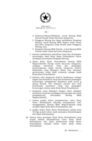 - 26 -
2. Gubernur/Bupati/Walikota, untuk Barang Milik
Daerah berupa tanah dan/atau bangunan;
3. Pengguna Barang dan dapat melibatkan Pengelola
Barang, untuk Barang Milik Negara selain tanah
dan/atau bangunan yang berada pada Pengguna
Barang; atau
4. Pengelola Barang Milik Daerah, untuk Barang Milik
Daerah selain tanah dan/atau bangunan.
f. besaran pembayaran kontribusi tetap dan pembagian
keuntungan hasil Kerja Sama Pemanfaatan harus
mendapat persetujuan Pengelola Barang;
g. dalam Kerja Sama Pemanfaatan Barang Milik
Negara/Daerah berupa tanah dan/atau bangunan,
sebagian kontribusi tetap dan pembagian
keuntungannya dapat berupa bangunan beserta
fasilitasnya yang dibangun dalam satu kesatuan
perencanaan tetapi tidak termasuk sebagai objek
Kerja Sama Pemanfaatan;
h. besaran nilai bangunan beserta fasilitasnya sebagai
bagian dari kontribusi tetap dan kontribusi pembagian
keuntungan sebagaimana dimaksud pada huruf g
paling banyak 10% (sepuluh persen) dari total
penerimaan kontribusi tetap dan pembagian
keuntungan selama masa Kerja Sama Pemanfaatan;
i. bangunan yang dibangun dengan biaya sebagian
kontribusi tetap dan pembagian keuntungan dari awal
pengadaannya merupakan Barang Milik
Negara/Daerah;
j. selama jangka waktu pengoperasian, mitra Kerja
Sama Pemanfaatan dilarang menjaminkan atau
menggadaikan Barang Milik Negara/Daerah yang
menjadi objek Kerja Sama Pemanfaatan; dan
k. jangka waktu Kerja Sama Pemanfaatan paling lama
30 (tiga puluh) tahun sejak perjanjian ditandatangani
dan dapat diperpanjang.
(2) Semua biaya persiapan Kerja Sama Pemanfaatan yang
terjadi setelah ditetapkannya mitra Kerja Sama
Pemanfaatan dan biaya pelaksanaan Kerja Sama
Pemanfaatan menjadi beban mitra Kerja Sama
Pemanfaatan.
(3) Ketentuan . . .
 