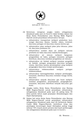 - 27 -
(3) Ketentuan mengenai jangka waktu sebagaimana
dimaksud pada ayat (1) huruf k tidak berlaku dalam hal
Kerja Sama Pemanfaatan atas Barang Milik Negara/
Daerah untuk penyediaan infrastruktur berupa:
a. infrastruktur transportasi meliputi pelabuhan laut,
sungai dan/atau danau, bandar udara, terminal,
dan/atau jaringan rel dan/atau stasiun kereta api;
b. infrastruktur jalan meliputi jalan jalur khusus, jalan
tol, dan/atau jembatan tol;
c. infrastruktur sumber daya air meliputi saluran
pembawa air baku dan/atau waduk/bendungan;
d. infrastruktur air minum meliputi bangunan
pengambilan air baku, jaringan transmisi, jaringan
distribusi, dan/atau instalasi pengolahan air minum;
e. infrastruktur air limbah meliputi instalasi pengolah
air limbah, jaringan pengumpul dan/atau jaringan
utama, dan/atau sarana persampahan yang meliputi
pengangkut dan/atau tempat pembuangan;
f. infrastruktur telekomunikasi meliputi jaringan
telekomunikasi;
g. infrastruktur ketenagalistrikan meliputi pembangkit,
transmisi, distribusi dan/atau instalasi tenaga listrik;
dan/atau
h. infrastruktur minyak dan/atau gas bumi meliputi
instalasi pengolahan, penyimpanan, pengangkutan,
transmisi, dan/atau distribusi minyak dan/atau gas
bumi.
(4) Jangka waktu Kerja Sama Pemanfaatan atas Barang
Milik Negara/Daerah untuk penyediaan infrastruktur
sebagaimana dimaksud pada ayat (3) paling lama 50
(lima puluh) tahun sejak perjanjian ditandatangani dan
dapat diperpanjang.
(5) Dalam hal mitra Kerja Sama Pemanfaatan atas Barang
Milik Negara/Daerah untuk penyediaan infrastruktur
sebagaimana dimaksud pada ayat (3) berbentuk Badan
Usaha Milik Negara/Daerah, kontribusi tetap dan
pembagian keuntungan dapat ditetapkan paling tinggi
sebesar 70% (tujuh puluh persen) dari hasil perhitungan
tim sebagaimana dimaksud pada ayat (1) huruf e.
(6) Besaran . . .
 