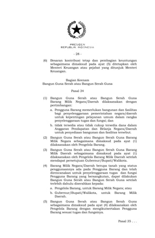 - 28 -
(6) Besaran kontribusi tetap dan pembagian keuntungan
sebagaimana dimaksud pada ayat (5) ditetapkan oleh
Menteri Keuangan atau pejabat yang ditunjuk Menteri
Keuangan.
Bagian Keenam
Bangun Guna Serah atau Bangun Serah Guna
Pasal 34
(1) Bangun Guna Serah atau Bangun Serah Guna
Barang Milik Negara/Daerah dilaksanakan dengan
pertimbangan:
a. Pengguna Barang memerlukan bangunan dan fasilitas
bagi penyelenggaraan pemerintahan negara/daerah
untuk kepentingan pelayanan umum dalam rangka
penyelenggaraan tugas dan fungsi; dan
b. tidak tersedia atau tidak cukup tersedia dana dalam
Anggaran Pendapatan dan Belanja Negara/Daerah
untuk penyediaan bangunan dan fasilitas tersebut.
(2) Bangun Guna Serah atau Bangun Serah Guna Barang
Milik Negara sebagaimana dimaksud pada ayat (1)
dilaksanakan oleh Pengelola Barang.
(3) Bangun Guna Serah atau Bangun Serah Guna Barang
Milik Daerah sebagaimana dimaksud pada ayat (1)
dilaksanakan oleh Pengelola Barang Milik Daerah setelah
mendapat persetujuan Gubernur/Bupati/Walikota.
(4) Barang Milik Negara/Daerah berupa tanah yang status
penggunaannya ada pada Pengguna Barang dan telah
direncanakan untuk penyelenggaraan tugas dan fungsi
Pengguna Barang yang bersangkutan, dapat dilakukan
Bangun Guna Serah atau Bangun Serah Guna setelah
terlebih dahulu diserahkan kepada:
a. Pengelola Barang, untuk Barang Milik Negara; atau
b. Gubernur/Bupati/Walikota, untuk Barang Milik
Daerah.
(5) Bangun Guna Serah atau Bangun Serah Guna
sebagaimana dimaksud pada ayat (4) dilaksanakan oleh
Pengelola Barang dengan mengikutsertakan Pengguna
Barang sesuai tugas dan fungsinya.
Pasal 35 . . .
 