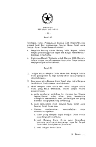 - 29 -
Pasal 35
Penetapan status Penggunaan Barang Milik Negara/Daerah
sebagai hasil dari pelaksanaan Bangun Guna Serah atau
Bangun Serah Guna dilaksanakan oleh:
a. Pengelola Barang untuk Barang Milik Negara, dalam
rangka penyelenggaraan tugas dan fungsi Kementerian/
Lembaga terkait; atau
b. Gubernur/Bupati/Walikota untuk Barang Milik Daerah,
dalam rangka penyelenggaraan tugas dan fungsi satuan
kerja perangkat daerah terkait.
Pasal 36
(1) Jangka waktu Bangun Guna Serah atau Bangun Serah
Guna paling lama 30 (tiga puluh) tahun sejak perjanjian
ditandatangani.
(2) Penetapan mitra Bangun Guna Serah atau mitra Bangun
Serah Guna dilaksanakan melalui tender.
(3) Mitra Bangun Guna Serah atau mitra Bangun Serah
Guna yang telah ditetapkan, selama jangka waktu
pengoperasian:
a. wajib membayar kontribusi ke rekening Kas Umum
Negara/Daerah setiap tahun, yang besarannya
ditetapkan berdasarkan hasil perhitungan tim yang
dibentuk oleh pejabat yang berwenang;
b. wajib memelihara objek Bangun Guna Serah atau
Bangun Serah Guna; dan
c. dilarang menjaminkan, menggadaikan, atau
memindahtangankan:
1. tanah yang menjadi objek Bangun Guna Serah
atau Bangun Serah Guna;
2. hasil Bangun Guna Serah yang digunakan
langsung untuk penyelenggaraan tugas dan fungsi
Pemerintah Pusat/Daerah; dan/atau
3. hasil Bangun Serah Guna.
(4) Dalam . . .
 
