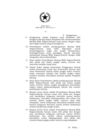 - 3 -
9. Penggunaan . . .
9. Penggunaan adalah kegiatan yang dilakukan oleh
Pengguna Barang dalam mengelola dan menatausahakan
Barang Milik Negara/Daerah yang sesuai dengan tugas
dan fungsi instansi yang bersangkutan.
10. Pemanfaatan adalah pendayagunaan Barang Milik
Negara/Daerah yang tidak digunakan untuk
penyelenggaraan tugas dan fungsi Kementerian/
Lembaga/satuan kerja perangkat daerah dan/atau
optimalisasi Barang Milik Negara/Daerah dengan tidak
mengubah status kepemilikan.
11. Sewa adalah Pemanfaatan Barang Milik Negara/Daerah
oleh pihak lain dalam jangka waktu tertentu dan
menerima imbalan uang tunai.
12. Pinjam Pakai adalah penyerahan Penggunaan barang
antara Pemerintah Pusat dan Pemerintah Daerah atau
antar Pemerintah Daerah dalam jangka waktu tertentu
tanpa menerima imbalan dan setelah jangka waktu
tersebut berakhir diserahkan kembali kepada Pengelola
Barang.
13. Kerja Sama Pemanfaatan adalah pendayagunaan Barang
Milik Negara/Daerah oleh pihak lain dalam jangka
waktu tertentu dalam rangka peningkatan penerimaan
negara bukan pajak/pendapatan daerah dan sumber
pembiayaan lainnya.
14. Bangun Guna Serah adalah Pemanfaatan Barang Milik
Negara/Daerah berupa tanah oleh pihak lain dengan
cara mendirikan bangunan dan/atau sarana berikut
fasilitasnya, kemudian didayagunakan oleh pihak lain
tersebut dalam jangka waktu tertentu yang telah
disepakati, untuk selanjutnya diserahkan kembali tanah
beserta bangunan dan/atau sarana berikut fasilitasnya
setelah berakhirnya jangka waktu.
15. Bangun Serah Guna adalah Pemanfaatan Barang Milik
Negara/Daerah berupa tanah oleh pihak lain dengan
cara mendirikan bangunan dan/atau sarana berikut
fasilitasnya, dan setelah selesai pembangunannya
diserahkan untuk didayagunakan oleh pihak lain
tersebut dalam jangka waktu tertentu yang disepakati.
16. Kerja . . .
 