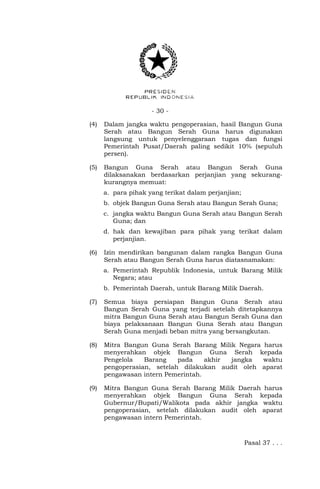 - 30 -
(4) Dalam jangka waktu pengoperasian, hasil Bangun Guna
Serah atau Bangun Serah Guna harus digunakan
langsung untuk penyelenggaraan tugas dan fungsi
Pemerintah Pusat/Daerah paling sedikit 10% (sepuluh
persen).
(5) Bangun Guna Serah atau Bangun Serah Guna
dilaksanakan berdasarkan perjanjian yang sekurang-
kurangnya memuat:
a. para pihak yang terikat dalam perjanjian;
b. objek Bangun Guna Serah atau Bangun Serah Guna;
c. jangka waktu Bangun Guna Serah atau Bangun Serah
Guna; dan
d. hak dan kewajiban para pihak yang terikat dalam
perjanjian.
(6) Izin mendirikan bangunan dalam rangka Bangun Guna
Serah atau Bangun Serah Guna harus diatasnamakan:
a. Pemerintah Republik Indonesia, untuk Barang Milik
Negara; atau
b. Pemerintah Daerah, untuk Barang Milik Daerah.
(7) Semua biaya persiapan Bangun Guna Serah atau
Bangun Serah Guna yang terjadi setelah ditetapkannya
mitra Bangun Guna Serah atau Bangun Serah Guna dan
biaya pelaksanaan Bangun Guna Serah atau Bangun
Serah Guna menjadi beban mitra yang bersangkutan.
(8) Mitra Bangun Guna Serah Barang Milik Negara harus
menyerahkan objek Bangun Guna Serah kepada
Pengelola Barang pada akhir jangka waktu
pengoperasian, setelah dilakukan audit oleh aparat
pengawasan intern Pemerintah.
(9) Mitra Bangun Guna Serah Barang Milik Daerah harus
menyerahkan objek Bangun Guna Serah kepada
Gubernur/Bupati/Walikota pada akhir jangka waktu
pengoperasian, setelah dilakukan audit oleh aparat
pengawasan intern Pemerintah.
Pasal 37 . . .
 