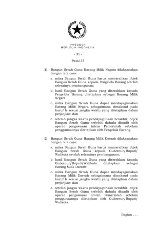 - 31 -
Pasal 37
(1) Bangun Serah Guna Barang Milik Negara dilaksanakan
dengan tata cara:
a. mitra Bangun Serah Guna harus menyerahkan objek
Bangun Serah Guna kepada Pengelola Barang setelah
selesainya pembangunan;
b. hasil Bangun Serah Guna yang diserahkan kepada
Pengelola Barang ditetapkan sebagai Barang Milik
Negara;
c. mitra Bangun Serah Guna dapat mendayagunakan
Barang Milik Negara sebagaimana dimaksud pada
huruf b sesuai jangka waktu yang ditetapkan dalam
perjanjian; dan
d. setelah jangka waktu pendayagunaan berakhir, objek
Bangun Serah Guna terlebih dahulu diaudit oleh
aparat pengawasan intern Pemerintah sebelum
penggunaannya ditetapkan oleh Pengelola Barang.
(2) Bangun Serah Guna Barang Milik Daerah dilaksanakan
dengan tata cara:
a. mitra Bangun Serah Guna harus menyerahkan objek
Bangun Serah Guna kepada Gubernur/Bupati/
Walikota setelah selesainya pembangunan;
b. hasil Bangun Serah Guna yang diserahkan kepada
Gubernur/Bupati/Walikota ditetapkan sebagai
Barang Milik Daerah;
c. mitra Bangun Serah Guna dapat mendayagunakan
Barang Milik Daerah sebagaimana dimaksud pada
huruf b sesuai jangka waktu yang ditetapkan dalam
perjanjian; dan
d. setelah jangka waktu pendayagunaan berakhir, objek
Bangun Serah Guna terlebih dahulu diaudit oleh
aparat pengawasan intern Pemerintah sebelum
penggunaannya ditetapkan oleh Gubernur/Bupati/
Walikota.
Bagian . . .
 