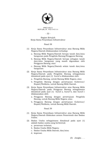 - 32 -
Bagian Ketujuh
Kerja Sama Penyediaan Infrastruktur
Pasal 38
(1) Kerja Sama Penyediaan Infrastruktur atas Barang Milik
Negara/Daerah dilaksanakan terhadap:
a. Barang Milik Negara/Daerah berupa tanah dan/atau
bangunan pada Pengelola Barang/Pengguna Barang;
b. Barang Milik Negara/Daerah berupa sebagian tanah
dan/atau bangunan yang masih digunakan oleh
Pengguna Barang; atau
c. Barang Milik Negara/Daerah selain tanah dan/atau
bangunan.
(2) Kerja Sama Penyediaan Infrastruktur atas Barang Milik
Negara/Daerah pada Pengelola Barang sebagaimana
dimaksud pada ayat (1) huruf a dilaksanakan oleh:
a. Pengelola Barang, untuk Barang Milik Negara; atau
b. Pengelola Barang dengan persetujuan Gubernur/
Bupati/Walikota, untuk Barang Milik Daerah.
(3) Kerja Sama Penyediaan Infrastruktur atas Barang Milik
Negara/Daerah pada Pengguna Barang sebagaimana
dimaksud pada ayat (1) huruf a, huruf b, dan huruf c
dilaksanakan oleh:
a. Pengguna Barang dengan persetujuan Pengelola
Barang, untuk Barang Milik Negara; atau
b. Pengguna Barang dengan persetujuan Gubernur/
Bupati/Walikota, untuk Barang Milik Daerah.
Pasal 39
(1) Kerja Sama Penyediaan Infrastruktur atas Barang Milik
Negara/Daerah dilakukan antara Pemerintah dan Badan
Usaha.
(2) Badan Usaha sebagaimana dimaksud pada ayat (1)
adalah badan usaha yang berbentuk:
a. perseroan terbatas;
b. Badan Usaha Milik Negara;
c. Badan Usaha Milik Daerah; dan/atau
d. koperasi.
(3) Jangka . . .
 
