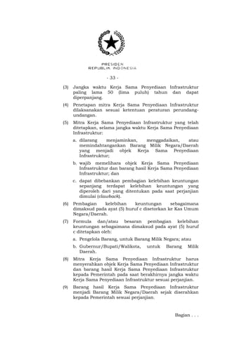 - 33 -
(3) Jangka waktu Kerja Sama Penyediaan Infrastruktur
paling lama 50 (lima puluh) tahun dan dapat
diperpanjang.
(4) Penetapan mitra Kerja Sama Penyediaan Infrastruktur
dilaksanakan sesuai ketentuan peraturan perundang-
undangan.
(5) Mitra Kerja Sama Penyediaan Infrastruktur yang telah
ditetapkan, selama jangka waktu Kerja Sama Penyediaan
Infrastruktur:
a. dilarang menjaminkan, menggadaikan, atau
memindahtangankan Barang Milik Negara/Daerah
yang menjadi objek Kerja Sama Penyediaan
Infrastruktur;
b. wajib memelihara objek Kerja Sama Penyediaan
Infrastruktur dan barang hasil Kerja Sama Penyediaan
Infrastruktur; dan
c. dapat dibebankan pembagian kelebihan keuntungan
sepanjang terdapat kelebihan keuntungan yang
diperoleh dari yang ditentukan pada saat perjanjian
dimulai (clawback).
(6) Pembagian kelebihan keuntungan sebagaimana
dimaksud pada ayat (5) huruf c disetorkan ke Kas Umum
Negara/Daerah.
(7) Formula dan/atau besaran pembagian kelebihan
keuntungan sebagaimana dimaksud pada ayat (5) huruf
c ditetapkan oleh:
a. Pengelola Barang, untuk Barang Milik Negara; atau
b. Gubernur/Bupati/Walikota, untuk Barang Milik
Daerah.
(8) Mitra Kerja Sama Penyediaan Infrastruktur harus
menyerahkan objek Kerja Sama Penyediaan Infrastruktur
dan barang hasil Kerja Sama Penyediaan Infrastruktur
kepada Pemerintah pada saat berakhirnya jangka waktu
Kerja Sama Penyediaan Infrastruktur sesuai perjanjian.
(9) Barang hasil Kerja Sama Penyediaan Infrastruktur
menjadi Barang Milik Negara/Daerah sejak diserahkan
kepada Pemerintah sesuai perjanjian.
Bagian . . .
 