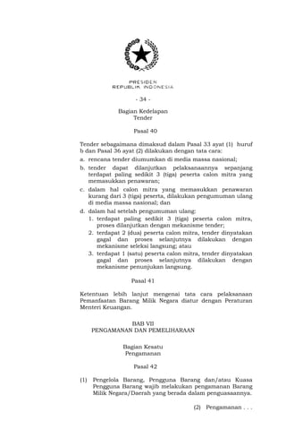 - 34 -
Bagian Kedelapan
Tender
Pasal 40
Tender sebagaimana dimaksud dalam Pasal 33 ayat (1) huruf
b dan Pasal 36 ayat (2) dilakukan dengan tata cara:
a. rencana tender diumumkan di media massa nasional;
b. tender dapat dilanjutkan pelaksanaannya sepanjang
terdapat paling sedikit 3 (tiga) peserta calon mitra yang
memasukkan penawaran;
c. dalam hal calon mitra yang memasukkan penawaran
kurang dari 3 (tiga) peserta, dilakukan pengumuman ulang
di media massa nasional; dan
d. dalam hal setelah pengumuman ulang:
1. terdapat paling sedikit 3 (tiga) peserta calon mitra,
proses dilanjutkan dengan mekanisme tender;
2. terdapat 2 (dua) peserta calon mitra, tender dinyatakan
gagal dan proses selanjutnya dilakukan dengan
mekanisme seleksi langsung; atau
3. terdapat 1 (satu) peserta calon mitra, tender dinyatakan
gagal dan proses selanjutnya dilakukan dengan
mekanisme penunjukan langsung.
Pasal 41
Ketentuan lebih lanjut mengenai tata cara pelaksanaan
Pemanfaatan Barang Milik Negara diatur dengan Peraturan
Menteri Keuangan.
BAB VII
PENGAMANAN DAN PEMELIHARAAN
Bagian Kesatu
Pengamanan
Pasal 42
(1) Pengelola Barang, Pengguna Barang dan/atau Kuasa
Pengguna Barang wajib melakukan pengamanan Barang
Milik Negara/Daerah yang berada dalam penguasaannya.
(2) Pengamanan . . .
 