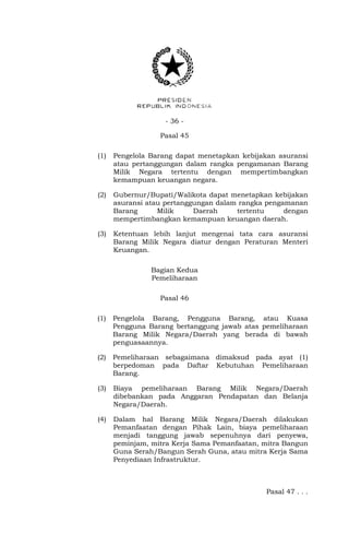 - 36 -
Pasal 45
(1) Pengelola Barang dapat menetapkan kebijakan asuransi
atau pertanggungan dalam rangka pengamanan Barang
Milik Negara tertentu dengan mempertimbangkan
kemampuan keuangan negara.
(2) Gubernur/Bupati/Walikota dapat menetapkan kebijakan
asuransi atau pertanggungan dalam rangka pengamanan
Barang Milik Daerah tertentu dengan
mempertimbangkan kemampuan keuangan daerah.
(3) Ketentuan lebih lanjut mengenai tata cara asuransi
Barang Milik Negara diatur dengan Peraturan Menteri
Keuangan.
Bagian Kedua
Pemeliharaan
Pasal 46
(1) Pengelola Barang, Pengguna Barang, atau Kuasa
Pengguna Barang bertanggung jawab atas pemeliharaan
Barang Milik Negara/Daerah yang berada di bawah
penguasaannya.
(2) Pemeliharaan sebagaimana dimaksud pada ayat (1)
berpedoman pada Daftar Kebutuhan Pemeliharaan
Barang.
(3) Biaya pemeliharaan Barang Milik Negara/Daerah
dibebankan pada Anggaran Pendapatan dan Belanja
Negara/Daerah.
(4) Dalam hal Barang Milik Negara/Daerah dilakukan
Pemanfaatan dengan Pihak Lain, biaya pemeliharaan
menjadi tanggung jawab sepenuhnya dari penyewa,
peminjam, mitra Kerja Sama Pemanfaatan, mitra Bangun
Guna Serah/Bangun Serah Guna, atau mitra Kerja Sama
Penyediaan Infrastruktur.
Pasal 47 . . .
 
