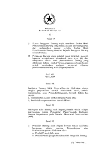 - 37 -
Pasal 47
(1) Kuasa Pengguna Barang wajib membuat Daftar Hasil
Pemeliharaan Barang yang berada dalam kewenangannya
dan melaporkan secara tertulis Daftar Hasil
Pemeliharaan Barang tersebut kepada Pengguna Barang
secara berkala.
(2) Pengguna Barang atau pejabat yang ditunjuk meneliti
laporan sebagaimana dimaksud pada ayat (1) dan
menyusun daftar hasil pemeliharaan barang yang
dilakukan dalam 1 (satu) Tahun Anggaran sebagai bahan
untuk melakukan evaluasi mengenai efisiensi
pemeliharaan Barang Milik Negara/Daerah.
BAB VIII
PENILAIAN
Pasal 48
Penilaian Barang Milik Negara/Daerah dilakukan dalam
rangka penyusunan neraca Pemerintah Pusat/Daerah,
Pemanfaatan, atau Pemindahtanganan, kecuali dalam hal
untuk:
a. Pemanfaatan dalam bentuk Pinjam Pakai; atau
b. Pemindahtanganan dalam bentuk Hibah.
Pasal 49
Penetapan nilai Barang Milik Negara/Daerah dalam rangka
penyusunan neraca Pemerintah Pusat/Daerah dilakukan
dengan berpedoman pada Standar Akuntansi Pemerintahan
(SAP).
Pasal 50
(1) Penilaian Barang Milik Negara berupa tanah dan/atau
bangunan dalam rangka Pemanfaatan atau
Pemindahtanganan dilakukan oleh:
a. Penilai Pemerintah; atau
b. Penilai Publik yang ditetapkan oleh Pengelola Barang.
(2) Penilaian . . .
 