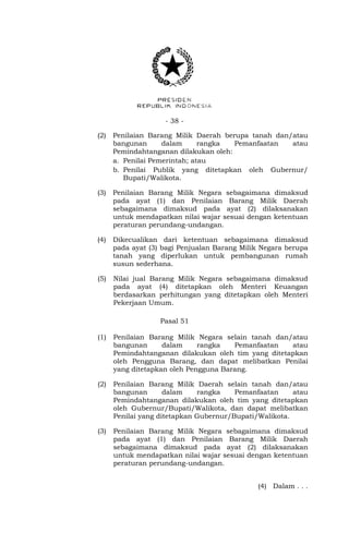 - 38 -
(2) Penilaian Barang Milik Daerah berupa tanah dan/atau
bangunan dalam rangka Pemanfaatan atau
Pemindahtanganan dilakukan oleh:
a. Penilai Pemerintah; atau
b. Penilai Publik yang ditetapkan oleh Gubernur/
Bupati/Walikota.
(3) Penilaian Barang Milik Negara sebagaimana dimaksud
pada ayat (1) dan Penilaian Barang Milik Daerah
sebagaimana dimaksud pada ayat (2) dilaksanakan
untuk mendapatkan nilai wajar sesuai dengan ketentuan
peraturan perundang-undangan.
(4) Dikecualikan dari ketentuan sebagaimana dimaksud
pada ayat (3) bagi Penjualan Barang Milik Negara berupa
tanah yang diperlukan untuk pembangunan rumah
susun sederhana.
(5) Nilai jual Barang Milik Negara sebagaimana dimaksud
pada ayat (4) ditetapkan oleh Menteri Keuangan
berdasarkan perhitungan yang ditetapkan oleh Menteri
Pekerjaan Umum.
Pasal 51
(1) Penilaian Barang Milik Negara selain tanah dan/atau
bangunan dalam rangka Pemanfaatan atau
Pemindahtanganan dilakukan oleh tim yang ditetapkan
oleh Pengguna Barang, dan dapat melibatkan Penilai
yang ditetapkan oleh Pengguna Barang.
(2) Penilaian Barang Milik Daerah selain tanah dan/atau
bangunan dalam rangka Pemanfaatan atau
Pemindahtanganan dilakukan oleh tim yang ditetapkan
oleh Gubernur/Bupati/Walikota, dan dapat melibatkan
Penilai yang ditetapkan Gubernur/Bupati/Walikota.
(3) Penilaian Barang Milik Negara sebagaimana dimaksud
pada ayat (1) dan Penilaian Barang Milik Daerah
sebagaimana dimaksud pada ayat (2) dilaksanakan
untuk mendapatkan nilai wajar sesuai dengan ketentuan
peraturan perundang-undangan.
(4) Dalam . . .
 
