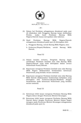 - 39 -
(4) Dalam hal Penilaian sebagaimana dimaksud pada ayat
(3) dilakukan oleh Pengguna Barang tanpa melibatkan
Penilai, maka hasil Penilaian Barang Milik
Negara/Daerah hanya merupakan nilai taksiran.
(5) Hasil Penilaian Barang Milik Negara/Daerah
sebagaimana dimaksud pada ayat (3) ditetapkan oleh:
a. Pengguna Barang, untuk Barang Milik Negara; atau
b. Gubernur/Bupati/Walikota, untuk Barang Milik
Daerah.
Pasal 52
(1) Dalam kondisi tertentu, Pengelola Barang dapat
melakukan Penilaian kembali atas nilai Barang Milik
Negara/Daerah yang telah ditetapkan dalam neraca
Pemerintah Pusat/Daerah.
(2) Keputusan mengenai Penilaian kembali atas nilai Barang
Milik Negara dilaksanakan berdasarkan ketentuan
Pemerintah yang berlaku secara nasional.
(3) Keputusan mengenai Penilaian kembali atas nilai Barang
Milik Daerah dilaksanakan berdasarkan kebijakan yang
ditetapkan oleh Gubernur/Bupati/Walikota dengan
berpedoman pada ketentuan Pemerintah yang berlaku
secara nasional.
Pasal 53
(1) Ketentuan lebih lanjut mengenai Penilaian Barang Milik
Negara diatur dengan Peraturan Menteri Keuangan.
(2) Ketentuan lebih lanjut mengenai Penilaian Barang Milik
Daerah diatur dengan Peraturan Menteri Dalam Negeri
mengacu pada Peraturan Menteri Keuangan sebagaimana
dimaksud pada ayat (1).
BAB IX . . .
 