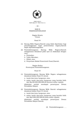- 40 -
BAB IX
PEMINDAHTANGANAN
Bagian Kesatu
Umum
Pasal 54
(1) Barang Milik Negara/Daerah yang tidak diperlukan bagi
penyelenggaraan tugas pemerintahan negara/daerah
dapat dipindahtangankan.
(2) Pemindahtanganan Barang Milik Negara/Daerah
sebagaimana dimaksud pada ayat (1) dilakukan dengan
cara:
a. Penjualan;
b. Tukar Menukar;
c. Hibah; atau
d. Penyertaan Modal Pemerintah Pusat/Daerah.
Bagian Kedua
Persetujuan Pemindahtanganan
Pasal 55
(1) Pemindahtanganan Barang Milik Negara sebagaimana
dimaksud dalam Pasal 54 untuk:
a. tanah dan/atau bangunan; atau
b. selain tanah dan/atau bangunan yang bernilai lebih
dari Rp100.000.000.000,00 (seratus miliar rupiah);
dilakukan setelah mendapat persetujuan Dewan
Perwakilan Rakyat.
(2) Pemindahtanganan Barang Milik Daerah sebagaimana
dimaksud dalam Pasal 54 untuk:
a. tanah dan/atau bangunan; atau
b. selain tanah dan/atau bangunan yang bernilai lebih
dari Rp5.000.000.000,00 (lima miliar rupiah);
dilakukan setelah mendapat persetujuan Dewan
Perwakilan Rakyat Daerah.
(3) Pemindahtanganan . . .
 