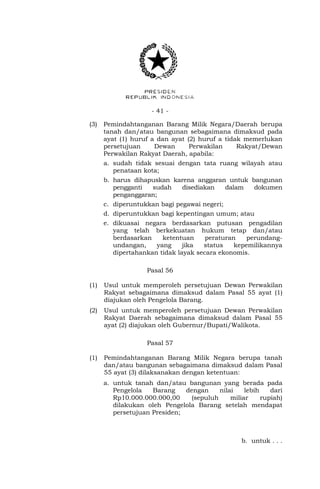 - 41 -
(3) Pemindahtanganan Barang Milik Negara/Daerah berupa
tanah dan/atau bangunan sebagaimana dimaksud pada
ayat (1) huruf a dan ayat (2) huruf a tidak memerlukan
persetujuan Dewan Perwakilan Rakyat/Dewan
Perwakilan Rakyat Daerah, apabila:
a. sudah tidak sesuai dengan tata ruang wilayah atau
penataan kota;
b. harus dihapuskan karena anggaran untuk bangunan
pengganti sudah disediakan dalam dokumen
penganggaran;
c. diperuntukkan bagi pegawai negeri;
d. diperuntukkan bagi kepentingan umum; atau
e. dikuasai negara berdasarkan putusan pengadilan
yang telah berkekuatan hukum tetap dan/atau
berdasarkan ketentuan peraturan perundang-
undangan, yang jika status kepemilikannya
dipertahankan tidak layak secara ekonomis.
Pasal 56
(1) Usul untuk memperoleh persetujuan Dewan Perwakilan
Rakyat sebagaimana dimaksud dalam Pasal 55 ayat (1)
diajukan oleh Pengelola Barang.
(2) Usul untuk memperoleh persetujuan Dewan Perwakilan
Rakyat Daerah sebagaimana dimaksud dalam Pasal 55
ayat (2) diajukan oleh Gubernur/Bupati/Walikota.
Pasal 57
(1) Pemindahtanganan Barang Milik Negara berupa tanah
dan/atau bangunan sebagaimana dimaksud dalam Pasal
55 ayat (3) dilaksanakan dengan ketentuan:
a. untuk tanah dan/atau bangunan yang berada pada
Pengelola Barang dengan nilai lebih dari
Rp10.000.000.000,00 (sepuluh miliar rupiah)
dilakukan oleh Pengelola Barang setelah mendapat
persetujuan Presiden;
b. untuk . . .
 