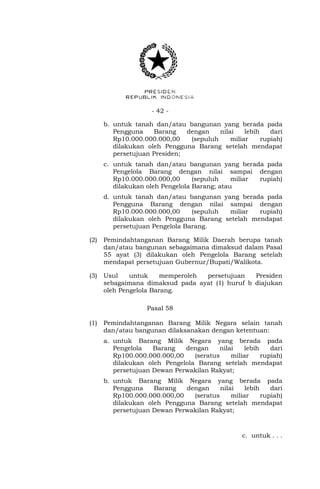 - 42 -
b. untuk tanah dan/atau bangunan yang berada pada
Pengguna Barang dengan nilai lebih dari
Rp10.000.000.000,00 (sepuluh miliar rupiah)
dilakukan oleh Pengguna Barang setelah mendapat
persetujuan Presiden;
c. untuk tanah dan/atau bangunan yang berada pada
Pengelola Barang dengan nilai sampai dengan
Rp10.000.000.000,00 (sepuluh miliar rupiah)
dilakukan oleh Pengelola Barang; atau
d. untuk tanah dan/atau bangunan yang berada pada
Pengguna Barang dengan nilai sampai dengan
Rp10.000.000.000,00 (sepuluh miliar rupiah)
dilakukan oleh Pengguna Barang setelah mendapat
persetujuan Pengelola Barang.
(2) Pemindahtanganan Barang Milik Daerah berupa tanah
dan/atau bangunan sebagaimana dimaksud dalam Pasal
55 ayat (3) dilakukan oleh Pengelola Barang setelah
mendapat persetujuan Gubernur/Bupati/Walikota.
(3) Usul untuk memperoleh persetujuan Presiden
sebagaimana dimaksud pada ayat (1) huruf b diajukan
oleh Pengelola Barang.
Pasal 58
(1) Pemindahtanganan Barang Milik Negara selain tanah
dan/atau bangunan dilaksanakan dengan ketentuan:
a. untuk Barang Milik Negara yang berada pada
Pengelola Barang dengan nilai lebih dari
Rp100.000.000.000,00 (seratus miliar rupiah)
dilakukan oleh Pengelola Barang setelah mendapat
persetujuan Dewan Perwakilan Rakyat;
b. untuk Barang Milik Negara yang berada pada
Pengguna Barang dengan nilai lebih dari
Rp100.000.000.000,00 (seratus miliar rupiah)
dilakukan oleh Pengguna Barang setelah mendapat
persetujuan Dewan Perwakilan Rakyat;
c. untuk . . .
 