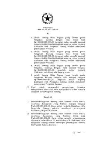 - 43 -
c. untuk Barang Milik Negara yang berada pada
Pengelola Barang dengan nilai lebih dari
Rp10.000.000.000,00 (sepuluh miliar rupiah) sampai
dengan Rp100.000.000.000,00 (seratus miliar rupiah)
dilakukan oleh Pengelola Barang setelah mendapat
persetujuan Presiden;
d. untuk Barang Milik Negara yang berada pada
Pengguna Barang dengan nilai lebih dari
Rp10.000.000.000,00 (sepuluh miliar rupiah) sampai
dengan Rp100.000.000.000,00 (seratus miliar rupiah)
dilakukan oleh Pengguna Barang setelah mendapat
persetujuan Presiden;
e. untuk Barang Milik Negara yang berada pada
Pengelola Barang dengan nilai sampai dengan
Rp10.000.000.000,00 (sepuluh miliar rupiah)
dilakukan oleh Pengelola Barang; atau
f. untuk Barang Milik Negara yang berada pada
Pengguna Barang dengan nilai sampai dengan
Rp10.000.000.000,00 (sepuluh miliar rupiah)
dilakukan oleh Pengguna Barang setelah mendapat
persetujuan Pengelola Barang.
(2) Usul untuk memperoleh persetujuan Presiden
sebagaimana dimaksud pada ayat (1) huruf c dan huruf d
diajukan oleh Pengelola Barang.
Pasal 59
(1) Pemindahtanganan Barang Milik Daerah selain tanah
dan/atau bangunan yang bernilai sampai dengan
Rp5.000.000.000,00 (lima miliar rupiah) dilakukan oleh
Pengelola Barang setelah mendapat persetujuan
Gubernur/Bupati/Walikota.
(2) Pemindahtanganan Barang Milik Daerah selain tanah
dan/atau bangunan yang bernilai lebih dari
Rp5.000.000.000,00 (lima miliar rupiah) sebagaimana
dimaksud dalam Pasal 56 ayat (2) huruf b dilakukan oleh
Pengelola Barang setelah mendapat persetujuan Dewan
Perwakilan Rakyat Daerah.
(3) Usul . . .
 