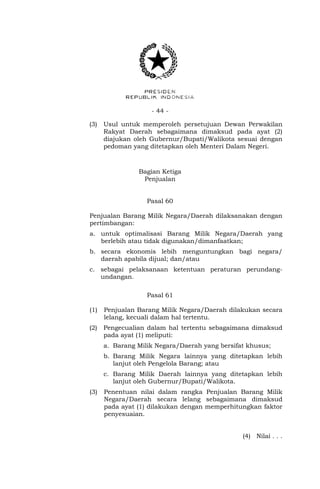 - 44 -
(3) Usul untuk memperoleh persetujuan Dewan Perwakilan
Rakyat Daerah sebagaimana dimaksud pada ayat (2)
diajukan oleh Gubernur/Bupati/Walikota sesuai dengan
pedoman yang ditetapkan oleh Menteri Dalam Negeri.
Bagian Ketiga
Penjualan
Pasal 60
Penjualan Barang Milik Negara/Daerah dilaksanakan dengan
pertimbangan:
a. untuk optimalisasi Barang Milik Negara/Daerah yang
berlebih atau tidak digunakan/dimanfaatkan;
b. secara ekonomis lebih menguntungkan bagi negara/
daerah apabila dijual; dan/atau
c. sebagai pelaksanaan ketentuan peraturan perundang-
undangan.
Pasal 61
(1) Penjualan Barang Milik Negara/Daerah dilakukan secara
lelang, kecuali dalam hal tertentu.
(2) Pengecualian dalam hal tertentu sebagaimana dimaksud
pada ayat (1) meliputi:
a. Barang Milik Negara/Daerah yang bersifat khusus;
b. Barang Milik Negara lainnya yang ditetapkan lebih
lanjut oleh Pengelola Barang; atau
c. Barang Milik Daerah lainnya yang ditetapkan lebih
lanjut oleh Gubernur/Bupati/Walikota.
(3) Penentuan nilai dalam rangka Penjualan Barang Milik
Negara/Daerah secara lelang sebagaimana dimaksud
pada ayat (1) dilakukan dengan memperhitungkan faktor
penyesuaian.
(4) Nilai . . .
 