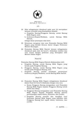 - 45 -
(4) Nilai sebagaimana dimaksud pada ayat (3) merupakan
batasan terendah yang disampaikan kepada:
a. Pengelola Barang/Pengguna Barang, untuk Barang
Milik Negara; atau
b. Gubernur/Bupati/Walikota, untuk Barang Milik
Daerah,
sebagai dasar penetapan nilai limit.
(5) Ketentuan mengenai tata cara Penjualan Barang Milik
Negara yang bersifat khusus diatur dengan Peraturan
Menteri Keuangan.
(6) Penjualan Barang Milik Daerah lainnya sebagaimana
dimaksud pada ayat (2) huruf c dilakukan melalui tata
cara sesuai dengan pedoman yang ditetapkan oleh
Menteri Dalam Negeri.
Pasal 62
Penjualan Barang Milik Negara/Daerah dilaksanakan oleh:
a. Pengelola Barang, untuk Barang Milik Negara yang
berada pada Pengelola Barang;
b. Pengguna Barang, untuk Barang Milik Negara yang
berada pada Pengguna Barang; atau
c. Pengelola Barang setelah mendapat persetujuan
Gubernur/Bupati/Walikota, untuk Barang Milik Daerah.
Pasal 63
(1) Penjualan Barang Milik Negara sebagaimana dimaksud
dalam Pasal 62 huruf b dilakukan dengan tata cara:
a. Kuasa Pengguna Barang mengajukan usul Penjualan
Barang Milik Negara kepada Pengguna Barang untuk
diteliti dan dikaji;
b. Pengguna Barang mengajukan usul Penjualan Barang
Milik Negara kepada Pengelola Barang disertai
pertimbangan aspek teknis, ekonomis, dan yuridis;
c. Pengelola Barang meneliti dan mengkaji usul
Penjualan Barang Milik Negara yang diajukan oleh
Pengguna Barang dari aspek teknis, ekonomis, dan
yuridis;
d. apabila . . .
 