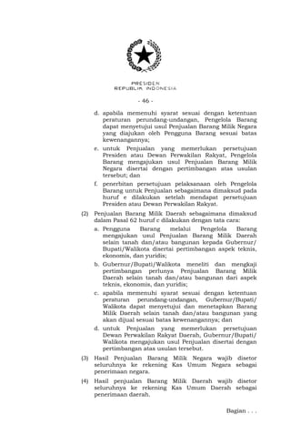 - 46 -
d. apabila memenuhi syarat sesuai dengan ketentuan
peraturan perundang-undangan, Pengelola Barang
dapat menyetujui usul Penjualan Barang Milik Negara
yang diajukan oleh Pengguna Barang sesuai batas
kewenangannya;
e. untuk Penjualan yang memerlukan persetujuan
Presiden atau Dewan Perwakilan Rakyat, Pengelola
Barang mengajukan usul Penjualan Barang Milik
Negara disertai dengan pertimbangan atas usulan
tersebut; dan
f. penerbitan persetujuan pelaksanaan oleh Pengelola
Barang untuk Penjualan sebagaimana dimaksud pada
huruf e dilakukan setelah mendapat persetujuan
Presiden atau Dewan Perwakilan Rakyat.
(2) Penjualan Barang Milik Daerah sebagaimana dimaksud
dalam Pasal 62 huruf c dilakukan dengan tata cara:
a. Pengguna Barang melalui Pengelola Barang
mengajukan usul Penjualan Barang Milik Daerah
selain tanah dan/atau bangunan kepada Gubernur/
Bupati/Walikota disertai pertimbangan aspek teknis,
ekonomis, dan yuridis;
b. Gubernur/Bupati/Walikota meneliti dan mengkaji
pertimbangan perlunya Penjualan Barang Milik
Daerah selain tanah dan/atau bangunan dari aspek
teknis, ekonomis, dan yuridis;
c. apabila memenuhi syarat sesuai dengan ketentuan
peraturan perundang-undangan, Gubernur/Bupati/
Walikota dapat menyetujui dan menetapkan Barang
Milik Daerah selain tanah dan/atau bangunan yang
akan dijual sesuai batas kewenangannya; dan
d. untuk Penjualan yang memerlukan persetujuan
Dewan Perwakilan Rakyat Daerah, Gubernur/Bupati/
Walikota mengajukan usul Penjualan disertai dengan
pertimbangan atas usulan tersebut.
(3) Hasil Penjualan Barang Milik Negara wajib disetor
seluruhnya ke rekening Kas Umum Negara sebagai
penerimaan negara.
(4) Hasil penjualan Barang Milik Daerah wajib disetor
seluruhnya ke rekening Kas Umum Daerah sebagai
penerimaan daerah.
Bagian . . .
 
