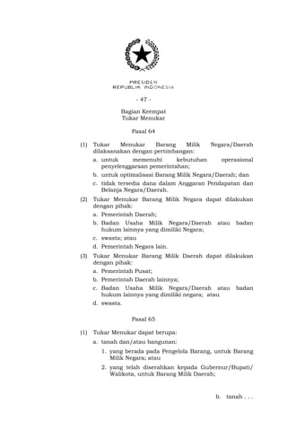 - 47 -
Bagian Keempat
Tukar Menukar
Pasal 64
(1) Tukar Menukar Barang Milik Negara/Daerah
dilaksanakan dengan pertimbangan:
a. untuk memenuhi kebutuhan operasional
penyelenggaraan pemerintahan;
b. untuk optimalisasi Barang Milik Negara/Daerah; dan
c. tidak tersedia dana dalam Anggaran Pendapatan dan
Belanja Negara/Daerah.
(2) Tukar Menukar Barang Milik Negara dapat dilakukan
dengan pihak:
a. Pemerintah Daerah;
b. Badan Usaha Milik Negara/Daerah atau badan
hukum lainnya yang dimiliki Negara;
c. swasta; atau
d. Pemerintah Negara lain.
(3) Tukar Menukar Barang Milik Daerah dapat dilakukan
dengan pihak:
a. Pemerintah Pusat;
b. Pemerintah Daerah lainnya;
c. Badan Usaha Milik Negara/Daerah atau badan
hukum lainnya yang dimiliki negara; atau
d. swasta.
Pasal 65
(1) Tukar Menukar dapat berupa:
a. tanah dan/atau bangunan:
1. yang berada pada Pengelola Barang, untuk Barang
Milik Negara; atau
2. yang telah diserahkan kepada Gubernur/Bupati/
Walikota, untuk Barang Milik Daerah;
b. tanah . . .
 