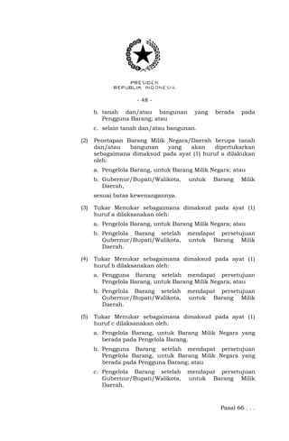- 48 -
b. tanah dan/atau bangunan yang berada pada
Pengguna Barang; atau
c. selain tanah dan/atau bangunan.
(2) Penetapan Barang Milik Negara/Daerah berupa tanah
dan/atau bangunan yang akan dipertukarkan
sebagaimana dimaksud pada ayat (1) huruf a dilakukan
oleh:
a. Pengelola Barang, untuk Barang Milik Negara; atau
b. Gubernur/Bupati/Walikota, untuk Barang Milik
Daerah,
sesuai batas kewenangannya.
(3) Tukar Menukar sebagaimana dimaksud pada ayat (1)
huruf a dilaksanakan oleh:
a. Pengelola Barang, untuk Barang Milik Negara; atau
b. Pengelola Barang setelah mendapat persetujuan
Gubernur/Bupati/Walikota, untuk Barang Milik
Daerah.
(4) Tukar Menukar sebagaimana dimaksud pada ayat (1)
huruf b dilaksanakan oleh:
a. Pengguna Barang setelah mendapat persetujuan
Pengelola Barang, untuk Barang Milik Negara; atau
b. Pengelola Barang setelah mendapat persetujuan
Gubernur/Bupati/Walikota, untuk Barang Milik
Daerah.
(5) Tukar Menukar sebagaimana dimaksud pada ayat (1)
huruf c dilaksanakan oleh:
a. Pengelola Barang, untuk Barang Milik Negara yang
berada pada Pengelola Barang.
b. Pengguna Barang setelah mendapat persetujuan
Pengelola Barang, untuk Barang Milik Negara yang
berada pada Pengguna Barang; atau
c. Pengelola Barang setelah mendapat persetujuan
Gubernur/Bupati/Walikota, untuk Barang Milik
Daerah.
Pasal 66 . . .
 