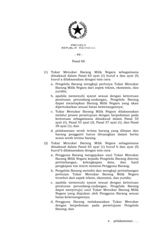 - 49 -
Pasal 66
(1) Tukar Menukar Barang Milik Negara sebagaimana
dimaksud dalam Pasal 65 ayat (1) huruf a dan ayat (5)
huruf a dilaksanakan dengan tata cara:
a. Pengelola Barang mengkaji perlunya Tukar Menukar
Barang Milik Negara dari aspek teknis, ekonomis, dan
yuridis;
b. apabila memenuhi syarat sesuai dengan ketentuan
peraturan perundang-undangan, Pengelola Barang
dapat menetapkan Barang Milik Negara yang akan
dipertukarkan sesuai batas kewenangannya;
c. Tukar Menukar Barang Milik Negara dilaksanakan
melalui proses persetujuan dengan berpedoman pada
ketentuan sebagaimana dimaksud dalam Pasal 55
ayat (1), Pasal 55 ayat (3), Pasal 57 ayat (1), dan Pasal
58 ayat (1); dan
d. pelaksanaan serah terima barang yang dilepas dan
barang pengganti harus dituangkan dalam berita
acara serah terima barang.
(2) Tukar Menukar Barang Milik Negara sebagaimana
dimaksud dalam Pasal 65 ayat (1) huruf b dan ayat (5)
huruf b dilaksanakan dengan tata cara:
a. Pengguna Barang mengajukan usul Tukar Menukar
Barang Milik Negara kepada Pengelola Barang disertai
pertimbangan, kelengkapan data, dan hasil
pengkajian tim intern instansi Pengguna Barang;
b. Pengelola Barang meneliti dan mengkaji pertimbangan
perlunya Tukar Menukar Barang Milik Negara
tersebut dari aspek teknis, ekonomis, dan yuridis;
c. apabila memenuhi syarat sesuai dengan ketentuan
peraturan perundang-undangan, Pengelola Barang
dapat menyetujui usul Tukar Menukar Barang Milik
Negara yang diajukan oleh Pengguna Barang sesuai
batas kewenangannya;
d. Pengguna Barang melaksanakan Tukar Menukar
dengan berpedoman pada persetujuan Pengelola
Barang; dan
e. pelaksanaan . . .
 