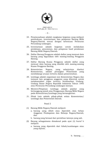 - 5 -
24. Penatausahaan adalah rangkaian kegiatan yang meliputi
pembukuan, inventarisasi, dan pelaporan Barang Milik
Negara/Daerah sesuai dengan ketentuan Peraturan
Perundang-undangan.
25. Inventarisasi adalah kegiatan untuk melakukan
pendataan, pencatatan, dan pelaporan hasil pendataan
Barang Milik Negara/Daerah.
26. Daftar Barang Pengguna adalah daftar yang memuat data
barang yang digunakan oleh masing-masing Pengguna
Barang.
27. Daftar Barang Kuasa Pengguna adalah daftar yang
memuat data barang yang dimiliki oleh masing-masing
Kuasa Pengguna Barang.
28. Kementerian Negara, yang selanjutnya disebut
Kementerian, adalah perangkat Pemerintah yang
membidangi urusan tertentu dalam pemerintahan.
29. Lembaga adalah organisasi non Kementerian Negara dan
instansi lain pengguna anggaran yang dibentuk untuk
melaksanakan tugas tertentu berdasarkan Undang-
Undang Dasar Negara Republik Indonesia Tahun 1945
atau Peraturan Perundang-undangan lainnya.
30. Menteri/Pimpinan Lembaga adalah pejabat yang
bertanggung jawab atas Penggunaan Barang Milik Negara
pada Kementerian/Lembaga yang bersangkutan.
31. Pihak Lain adalah pihak-pihak selain Kementerian/
Lembaga dan Pemerintah Daerah.
Pasal 2
(1) Barang Milik Negara/Daerah meliputi:
a. barang yang dibeli atau diperoleh atas beban
Anggaran Pendapatan dan Belanja Negara/Daerah;
dan
b. barang yang berasal dari perolehan lainnya yang sah.
(2) Barang sebagaimana dimaksud pada ayat (1) huruf b
meliputi:
a. barang yang diperoleh dari hibah/sumbangan atau
yang sejenis;
b. barang . . .
 