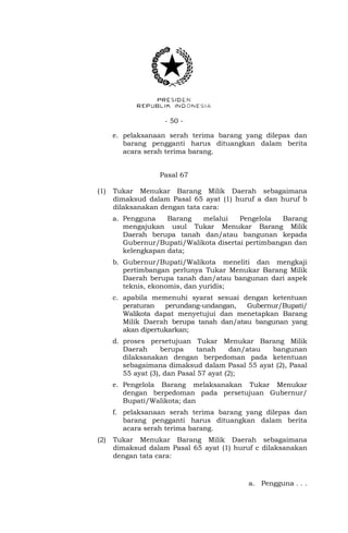 - 50 -
e. pelaksanaan serah terima barang yang dilepas dan
barang pengganti harus dituangkan dalam berita
acara serah terima barang.
Pasal 67
(1) Tukar Menukar Barang Milik Daerah sebagaimana
dimaksud dalam Pasal 65 ayat (1) huruf a dan huruf b
dilaksanakan dengan tata cara:
a. Pengguna Barang melalui Pengelola Barang
mengajukan usul Tukar Menukar Barang Milik
Daerah berupa tanah dan/atau bangunan kepada
Gubernur/Bupati/Walikota disertai pertimbangan dan
kelengkapan data;
b. Gubernur/Bupati/Walikota meneliti dan mengkaji
pertimbangan perlunya Tukar Menukar Barang Milik
Daerah berupa tanah dan/atau bangunan dari aspek
teknis, ekonomis, dan yuridis;
c. apabila memenuhi syarat sesuai dengan ketentuan
peraturan perundang-undangan, Gubernur/Bupati/
Walikota dapat menyetujui dan menetapkan Barang
Milik Daerah berupa tanah dan/atau bangunan yang
akan dipertukarkan;
d. proses persetujuan Tukar Menukar Barang Milik
Daerah berupa tanah dan/atau bangunan
dilaksanakan dengan berpedoman pada ketentuan
sebagaimana dimaksud dalam Pasal 55 ayat (2), Pasal
55 ayat (3), dan Pasal 57 ayat (2);
e. Pengelola Barang melaksanakan Tukar Menukar
dengan berpedoman pada persetujuan Gubernur/
Bupati/Walikota; dan
f. pelaksanaan serah terima barang yang dilepas dan
barang pengganti harus dituangkan dalam berita
acara serah terima barang.
(2) Tukar Menukar Barang Milik Daerah sebagaimana
dimaksud dalam Pasal 65 ayat (1) huruf c dilaksanakan
dengan tata cara:
a. Pengguna . . .
 