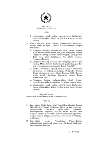 - 55 -
f. pelaksanaan serah terima barang yang dihibahkan
harus dituangkan dalam berita acara serah terima
barang.
(2) Hibah Barang Milik Daerah sebagaimana dimaksud
dalam Pasal 69 ayat (1) huruf c dilaksanakan dengan
tata cara:
a. Pengguna Barang mengajukan usul Hibah Barang
Milik Daerah selain tanah dan/atau bangunan kepada
Pengelola Barang disertai pertimbangan, kelengkapan
data, dan hasil pengkajian tim intern instansi
Pengguna Barang;
b. Pengelola Barang meneliti dan mengkaji usul Hibah
Barang Milik Daerah berdasarkan pertimbangan dan
syarat sebagaimana dimaksud dalam Pasal 68;
c. apabila memenuhi syarat sesuai dengan ketentuan
peraturan perundang-undangan, Pengelola Barang
dapat menyetujui usul Hibah Barang Milik Daerah
selain tanah dan/atau bangunan sesuai batas
kewenangannya;
d. Pengguna Barang melaksanakan Hibah dengan
berpedoman pada persetujuan Pengelola Barang; dan
e. pelaksanaan serah terima barang yang dihibahkan
harus dituangkan dalam berita acara serah terima
barang.
Bagian Keenam
Penyertaan Modal Pemerintah Pusat/Daerah
Pasal 72
(1) Penyertaan Modal Pemerintah Pusat/Daerah atas Barang
Milik Negara/Daerah dilakukan dalam rangka pendirian,
memperbaiki struktur permodalan dan/atau
meningkatkan kapasitas usaha Badan Usaha Milik
Negara/Daerah atau badan hukum lainnya yang dimiliki
negara sesuai dengan ketentuan peraturan perundang-
undangan.
(2) Penyertaan Modal Pemerintah Pusat/Daerah
sebagaimana dimaksud pada ayat (1) dapat dilakukan
dengan pertimbangan:
a. Barang . . .
 